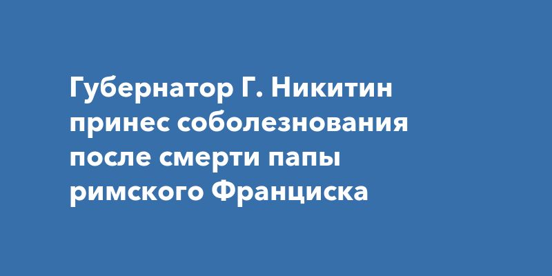 Губернатор Г. Никитин принес соболезнования после смерти папы римского Франциска Губернатор Г. Никитин принес соболезнования после смерти папы римского Франциска