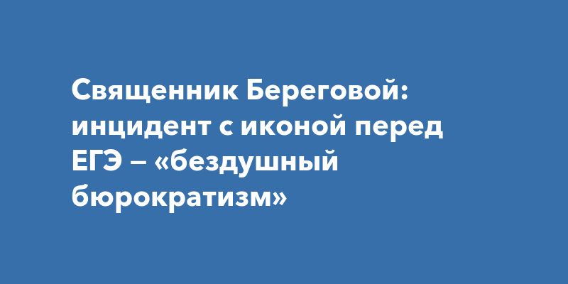 Священник Береговой: инцидент с иконой перед ЕГЭ — «бездушный бюрократизм»